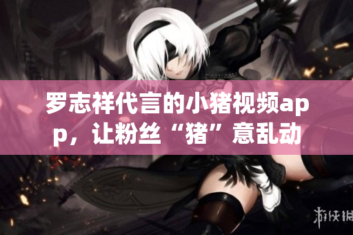 罗志祥代言的小猪视频app，让粉丝“猪”意乱动