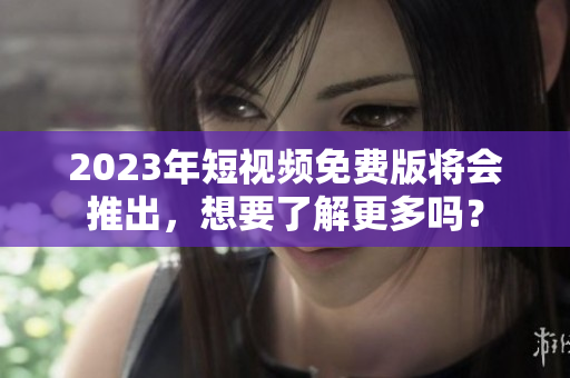 2023年短视频免费版将会推出，想要了解更多吗？