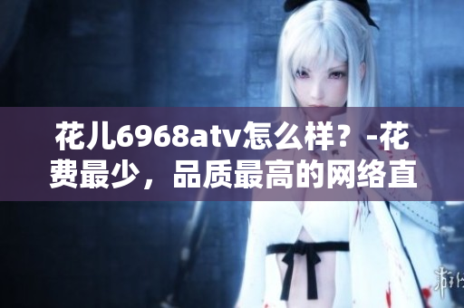 花儿6968atv怎么样？-花费最少，品质最高的网络直播平台