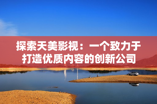 探索天美影视：一个致力于打造优质内容的创新公司