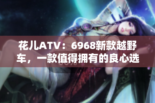 花儿ATV：6968新款越野车，一款值得拥有的良心选择