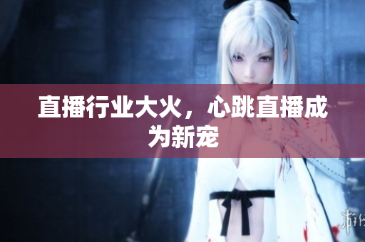 直播行业大火，心跳直播成为新宠