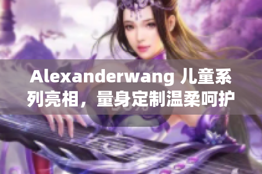 Alexanderwang 儿童系列亮相，量身定制温柔呵护