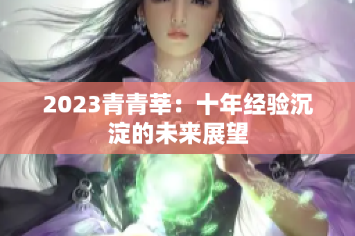2023青青莘：十年经验沉淀的未来展望