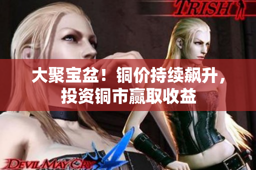 大聚宝盆！铜价持续飙升，投资铜市赢取收益