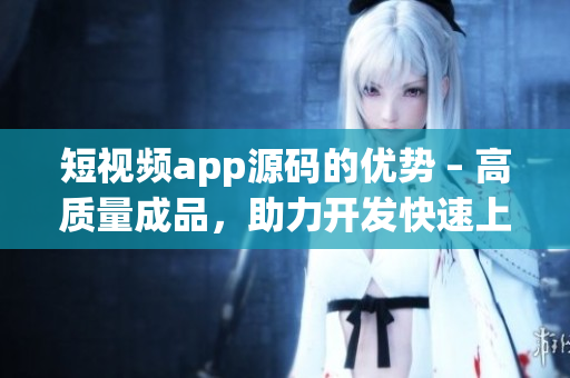 短视频app源码的优势 – 高质量成品，助力开发快速上线