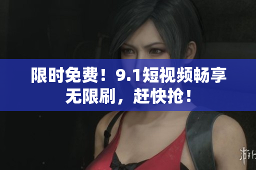 限时免费！9.1短视频畅享无限刷，赶快抢！