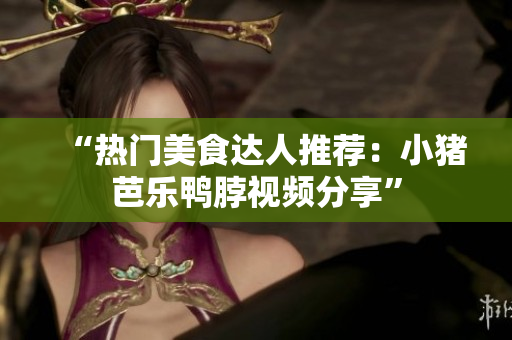 “热门美食达人推荐：小猪芭乐鸭脖视频分享”