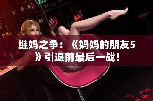 继妈之争：《妈妈的朋友5》引退前最后一战！