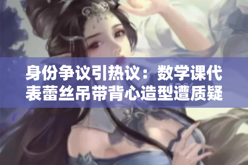 身份争议引热议：数学课代表蕾丝吊带背心造型遭质疑