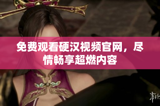 免费观看硬汉视频官网，尽情畅享超燃内容