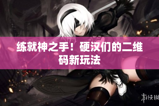练就神之手！硬汉们的二维码新玩法