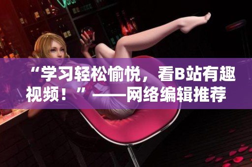 “学习轻松愉悦，看B站有趣视频！”——网络编辑推荐B站视频，下载安装手机看不停