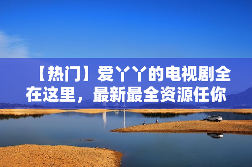 【热门】爱丫丫的电视剧全在这里，最新最全资源任你看！