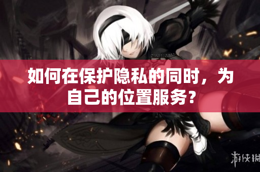 如何在保护隐私的同时，为自己的位置服务？