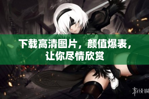 下载高清图片，颜值爆表，让你尽情欣赏