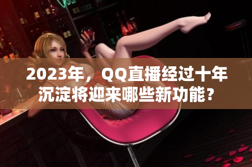 2023年，QQ直播经过十年沉淀将迎来哪些新功能？