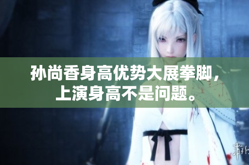 孙尚香身高优势大展拳脚，上演身高不是问题。