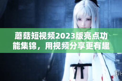 蘑菇短视频2023版亮点功能集锦，用视频分享更有趣！