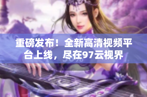 重磅发布！全新高清视频平台上线，尽在97云视界