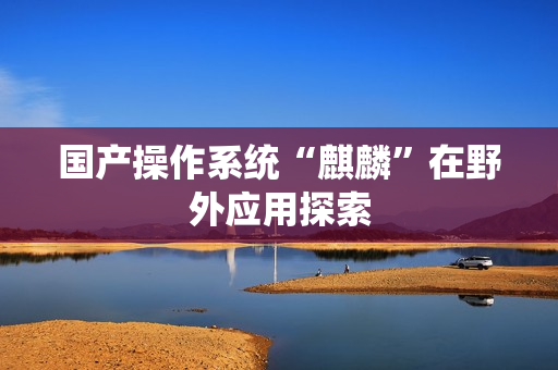 国产操作系统“麒麟”在野外应用探索