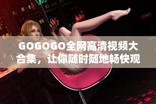 GOGOGO全网高清视频大合集，让你随时随地畅快观看