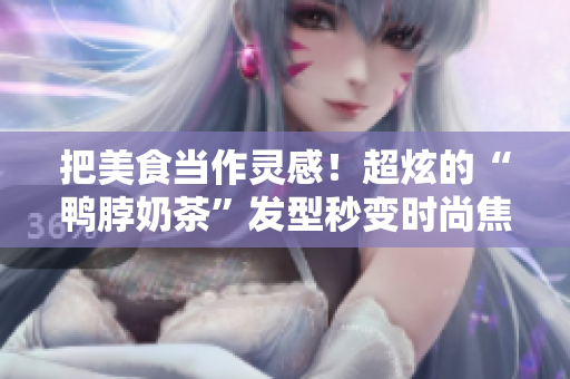 把美食当作灵感！超炫的“鸭脖奶茶”发型秒变时尚焦点