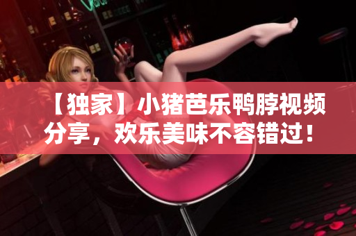 【独家】小猪芭乐鸭脖视频分享，欢乐美味不容错过！