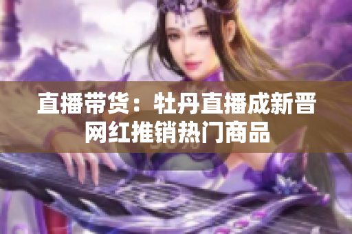 直播带货：牡丹直播成新晋网红推销热门商品