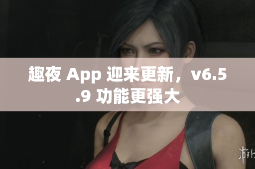 趣夜 App 迎来更新，v6.5.9 功能更强大