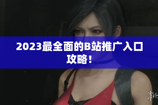 2023最全面的B站推广入口攻略！