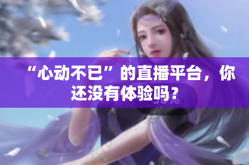 “心动不已”的直播平台，你还没有体验吗？