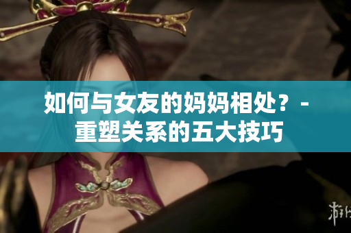 如何与女友的妈妈相处？- 重塑关系的五大技巧