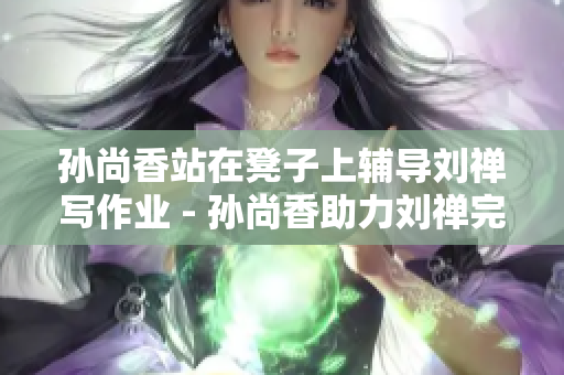 孙尚香站在凳子上辅导刘禅写作业 - 孙尚香助力刘禅完成作业