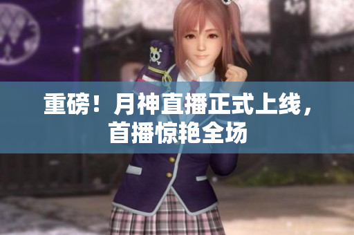 重磅！月神直播正式上线，首播惊艳全场