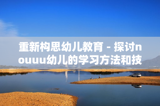 重新构思幼儿教育 - 探讨nouuu幼儿的学习方法和技巧