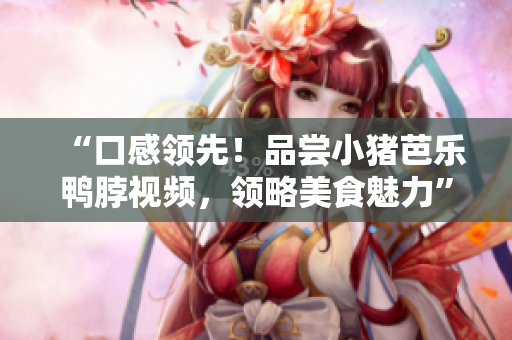 “口感领先！品尝小猪芭乐鸭脖视频，领略美食魅力”
