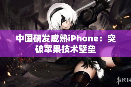 中国研发成熟iPhone：突破苹果技术壁垒