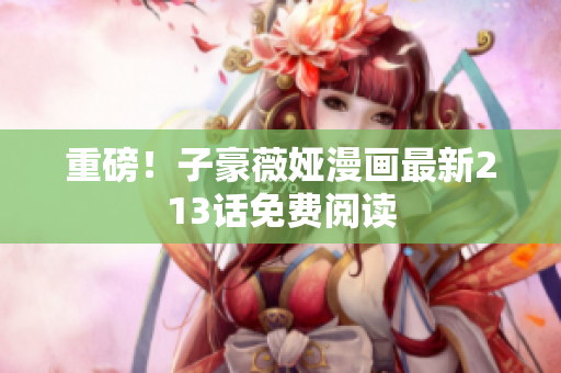 重磅！子豪薇娅漫画最新213话免费阅读