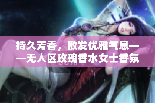 持久芳香，散发优雅气息——无人区玫瑰香水女士香氛精选