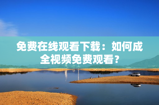 免费在线观看下载：如何成全视频免费观看？