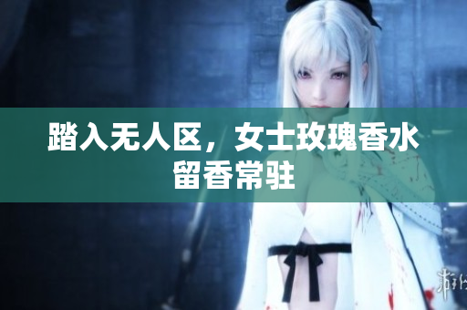踏入无人区，女士玫瑰香水留香常驻