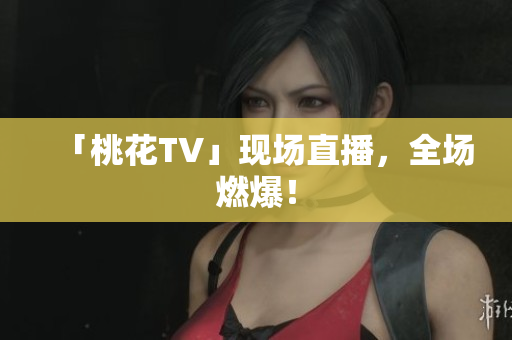 「桃花TV」现场直播，全场燃爆！