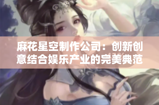 麻花星空制作公司：创新创意结合娱乐产业的完美典范