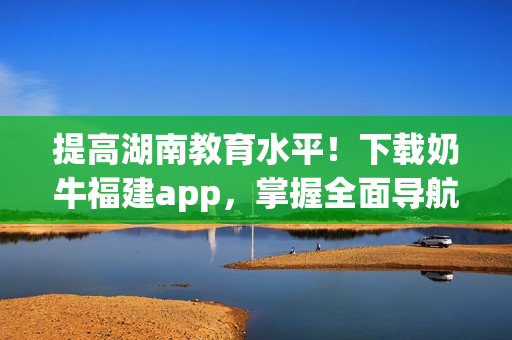 提高湖南教育水平！下载奶牛福建app，掌握全面导航方法