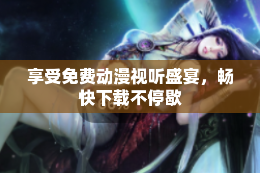 享受免费动漫视听盛宴，畅快下载不停歇