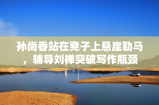 孙尚香站在凳子上悬崖勒马，辅导刘禅突破写作瓶颈