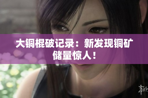 大铜棍破记录：新发现铜矿储量惊人！