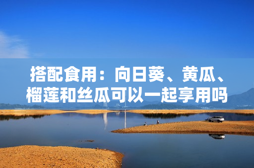 搭配食用：向日葵、黄瓜、榴莲和丝瓜可以一起享用吗？