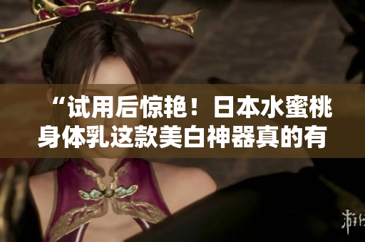 “试用后惊艳！日本水蜜桃身体乳这款美白神器真的有效！”